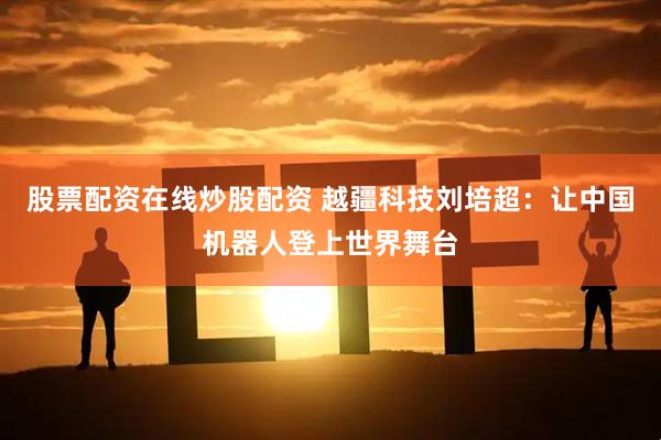 股票配资在线炒股配资 越疆科技刘培超：让中国机器人登上世界舞台