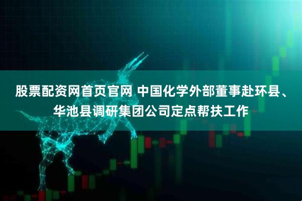 股票配资网首页官网 中国化学外部董事赴环县、华池县调研集团公司定点帮扶工作