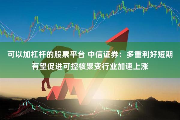 可以加杠杆的股票平台 中信证券：多重利好短期有望促进可控核聚变行业加速上涨