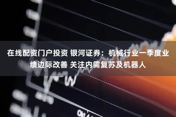 在线配资门户投资 银河证券：机械行业一季度业绩边际改善 关注内需复苏及机器人