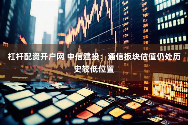 杠杆配资开户网 中信建投：通信板块估值仍处历史较低位置