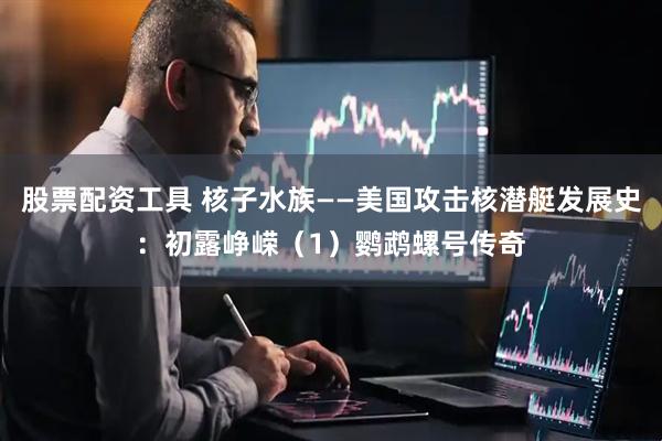 股票配资工具 核子水族——美国攻击核潜艇发展史：初露峥嵘（1）鹦鹉螺号传奇