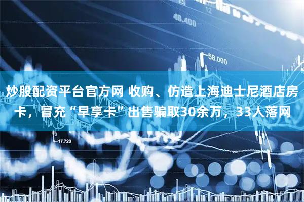 炒股配资平台官方网 收购、仿造上海迪士尼酒店房卡，冒充“早享卡”出售骗取30余万，33人落网