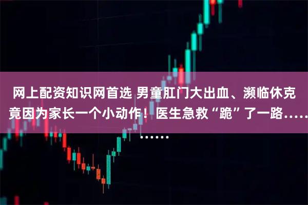 网上配资知识网首选 男童肛门大出血、濒临休克，竟因为家长一个小动作！医生急救“跪”了一路……