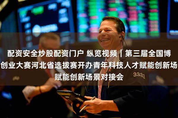 配资安全炒股配资门户 纵览视频｜第三届全国博士后创新创业大赛河北省选拔赛开办青年科技人才赋能创新场景对接会