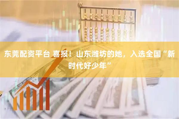 东莞配资平台 喜报！山东潍坊的她，入选全国“新时代好少年”