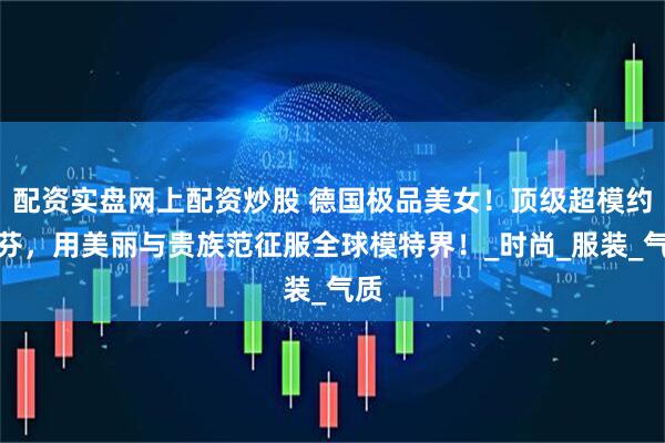 配资实盘网上配资炒股 德国极品美女！顶级超模约瑟芬，用美丽与贵族范征服全球模特界！_时尚_服装_气质