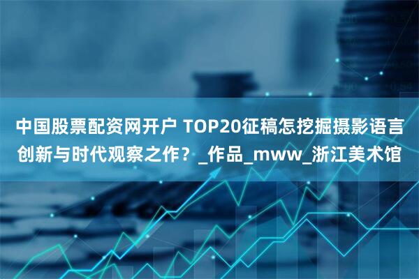 中国股票配资网开户 TOP20征稿怎挖掘摄影语言创新与时代观察之作？_作品_mww_浙江美术馆