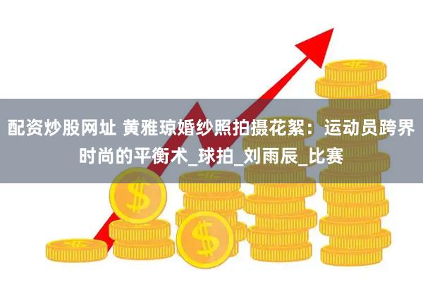 配资炒股网址 黄雅琼婚纱照拍摄花絮：运动员跨界时尚的平衡术_球拍_刘雨辰_比赛