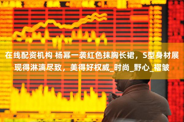 在线配资机构 杨幂一袭红色抹胸长裙，S型身材展现得淋漓尽致，美得好权威_时尚_野心_褶皱