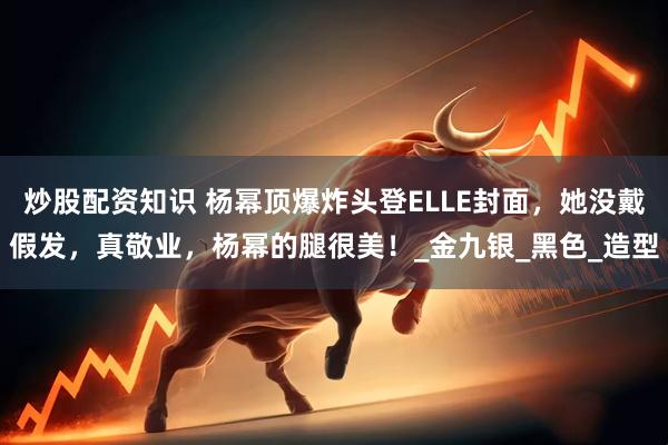 炒股配资知识 杨幂顶爆炸头登ELLE封面，她没戴假发，真敬业，杨幂的腿很美！_金九银_黑色_造型