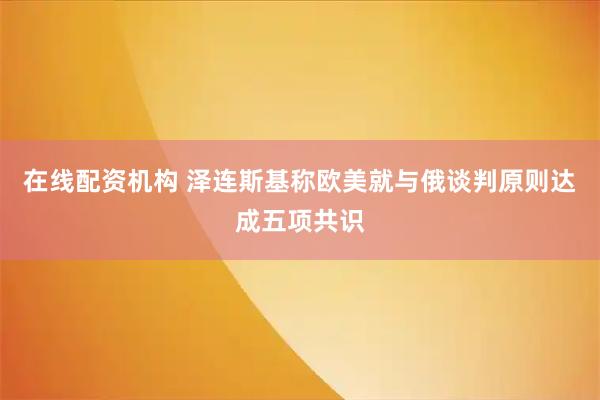 在线配资机构 泽连斯基称欧美就与俄谈判原则达成五项共识