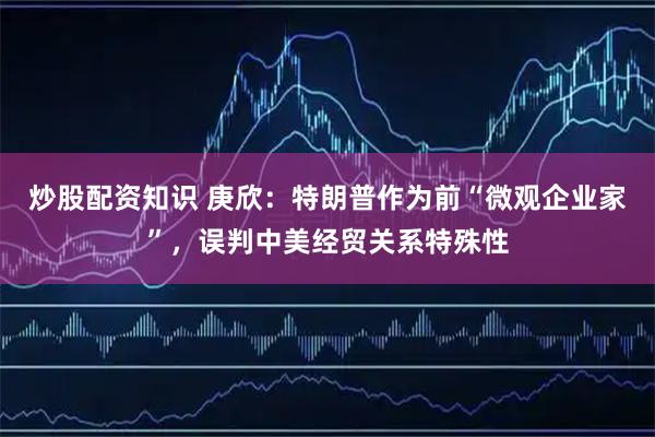 炒股配资知识 庚欣：特朗普作为前“微观企业家”，误判中美经贸关系特殊性