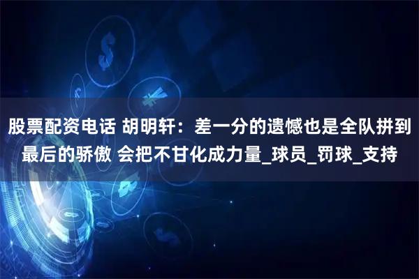 股票配资电话 胡明轩：差一分的遗憾也是全队拼到最后的骄傲 会把不甘化成力量_球员_罚球_支持