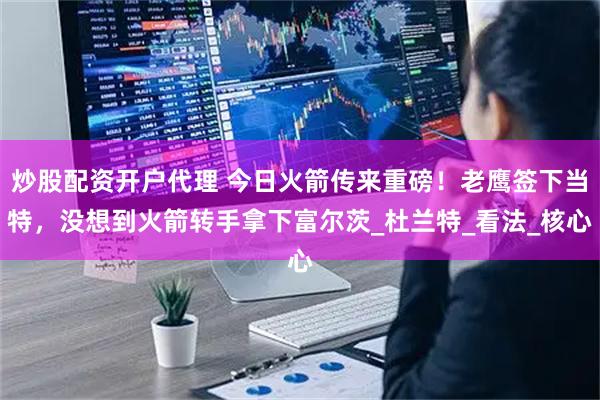 炒股配资开户代理 今日火箭传来重磅！老鹰签下当特，没想到火箭转手拿下富尔茨_杜兰特_看法_核心