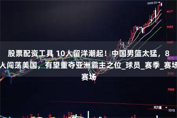 股票配资工具 10人留洋潮起！中国男篮太猛，8人闯荡美国，有望重夺亚洲霸主之位_球员_赛季_赛场