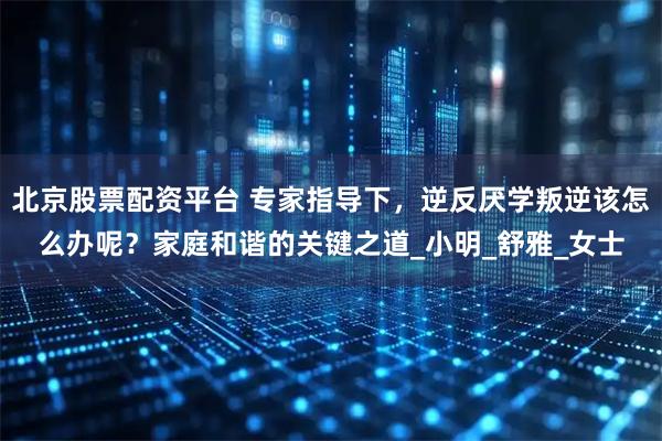 北京股票配资平台 专家指导下，逆反厌学叛逆该怎么办呢？家庭和谐的关键之道_小明_舒雅_女士
