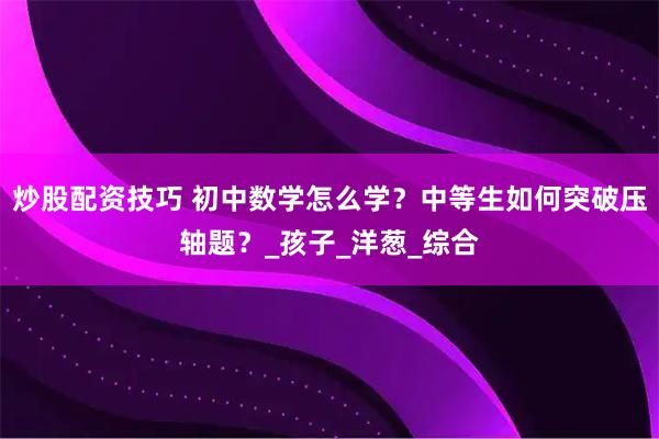 炒股配资技巧 初中数学怎么学？中等生如何突破压轴题？_孩子_洋葱_综合