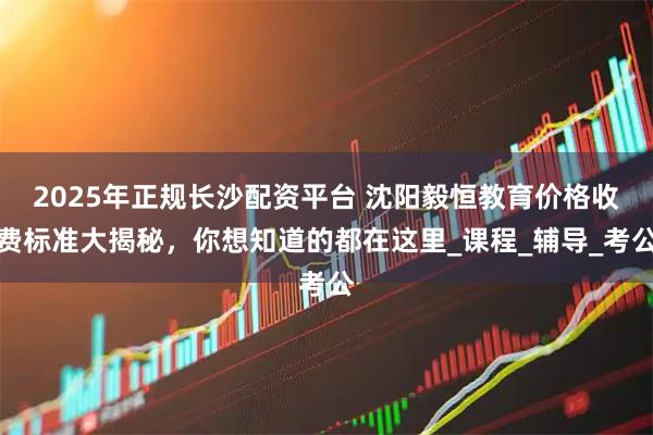 2025年正规长沙配资平台 沈阳毅恒教育价格收费标准大揭秘，你想知道的都在这里_课程_辅导_考公