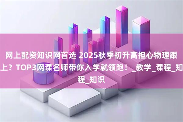 网上配资知识网首选 2025秋季初升高担心物理跟不上？TOP3网课名师带你入学就领跑！_教学_课程_知识