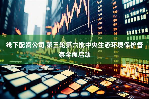 线下配资公司 第三轮第六批中央生态环境保护督察全面启动