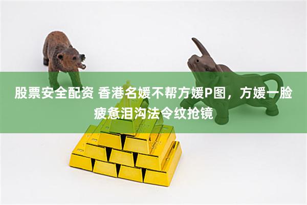 股票安全配资 香港名媛不帮方媛P图，方媛一脸疲惫泪沟法令纹抢镜