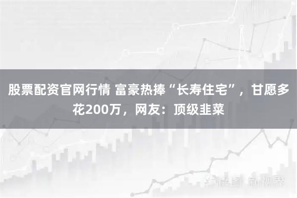 股票配资官网行情 富豪热捧“长寿住宅”，甘愿多花200万，网友：顶级韭菜