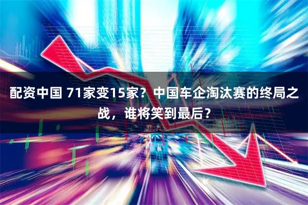 配资中国 71家变15家？中国车企淘汰赛的终局之战，谁将笑到最后？